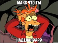 Макс ЧТО ТЫ НАДЕЛАЛ????