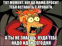 тот момент, когда мама просит тебя вставать с кровати, а ты не знаешь, куда тебе надо идти сегодня