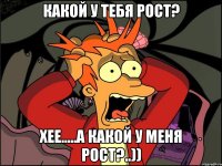 какой у тебя рост? хее.....а какой у меня рост?..))