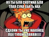 ну ты бля скотина бля тпая сука ебать нах сдхони ты уже наконец лох тупой бляяяя((((