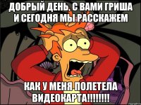 добрый день, с вами гриша и сегодня мы расскажем как у меня полетела видеокарта!!!!!!!!