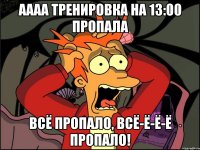 аааа тренировка на 13:00 пропала всё пропало, всё-ё-ё-ё пропало!