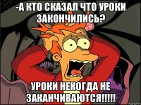 -а кто сказал что уроки закончились? уроки некогда не заканчиваются!!!!!