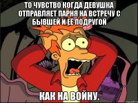 ТО чувство когда девушка отправляет парня на встречу с бывшей и её подругой как на войну.