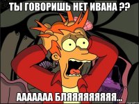 Ты говоришь нет Ивана ?? ааааааа бляяяяяяяяя...