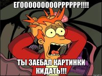 ЕГОООООООООРРРРРР!!!! ТЫ ЗАЕБАЛ КАРТИНКИ КИДАТЬ!!!