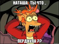 НАТАША , ТЫ ЧТО .. ПЕРДНУЛА ??