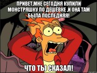 Привет,мне сегодня купили монстряшку по дешёвке ,и она там была последняя! Что ты сказал!