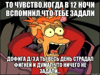 то чувство,когда в 12 ночи вспомнил,что тебе задали дофига д/з,а ты весь день страдал фигнёй и думал,что ничего не задали...