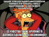 Сказала , если буду задавать много вопросов, ревновать и не отпускать гулять с одногрупниками , ее чувства могут рассыпаться! Ее чувства такие хрупкие! Я должен сделать все возможное!