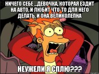 ничего себе ...девочка, которая ездит на авто, и любит что-то для него делать, и она великолепна неужели я сплю???