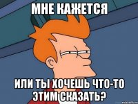 МНЕ КАЖЕТСЯ ИЛИ ТЫ ХОЧЕШЬ ЧТО-ТО ЭТИМ СКАЗАТЬ?