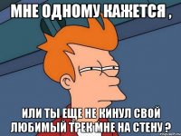 Мне одному кажется , или ты еще не кинул свой любимый трек мне на стену ?