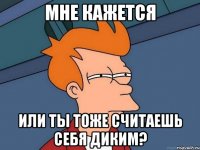 Мне кажется или ты тоже считаешь себя диким?