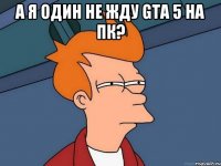 А я один не жду GTA 5 на ПК? 