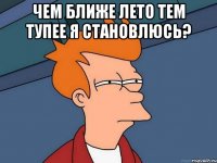 чем ближе лето тем тупее я становлюсь? 