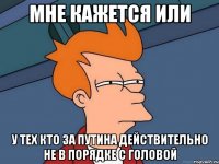 МНЕ КАЖЕТСЯ ИЛИ У ТЕХ КТО ЗА ПУТИНА ДЕЙСТВИТЕЛЬНО НЕ В ПОРЯДКЕ С ГОЛОВОЙ