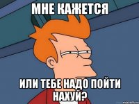 мне кажется или тебе надо пойти нахуй?