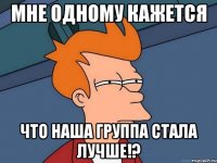 мне одному кажется что наша группа стала лучше!?