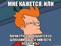 Мне кажется, или парни трусы и общаются со шлюхами дабы к ним легче подкатить?