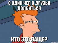 о один чел в друзья долбиться кто это ваще?