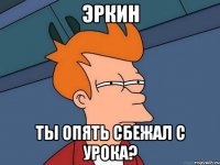 ЭРКИН ты опять сбежал с урока?