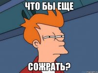 что бы еще СОЖРАТЬ?