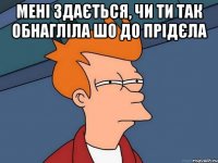 мені здається, чи ти так обнагліла шо до прідєла 