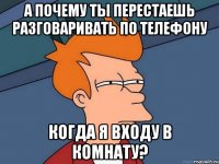 А почему ты перестаешь разговаривать по телефону когда я входу в комнату?