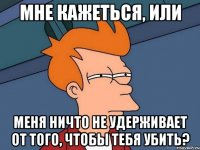 Мне кажеться, или меня ничто не удерживает от того, чтобы тебя убить?