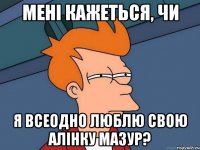 мені кажеться, чи Я всеодно люблю Свою алінку Мазур?