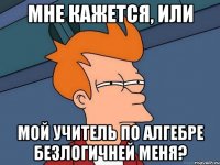 Мне кажется, или Мой учитель по алгебре безлогичней меня?