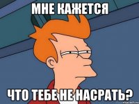 мне кажется что тебе не насрать?