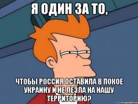 Я один за то, чтобы Россия оставила в покое Украину и не лезла на нашу территорию?