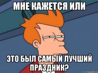 мне кажется или это был самый лучший праздник?