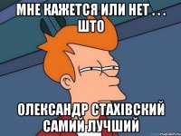 Мне кажется или нет . . . што ОЛЕКСАНДР СТАХІВСКИЙ самий лучший