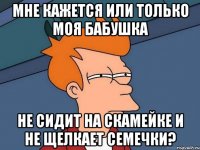 Мне кажется или только моя бабушка не сидит на скамейке и не щелкает семечки?