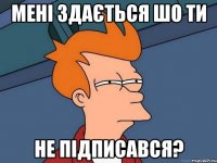 Мені здається шо ти не підписався?