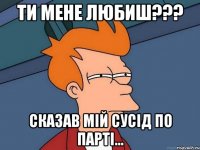 Ти мене любиш??? Сказав мiй сусiд по партi...