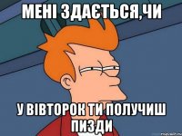 мені здається,чи у вівторок ти получиш пизди