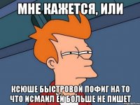 мне кажется, или ксюше быстровой пофиг на то что исмаил ей больше не пишет