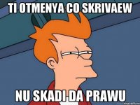 ti otmenya co skrivaew nu skadi da prawu