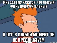 Мне одному кажется, что Лысый очень подозрительный И что в любой момент он не предсказуем