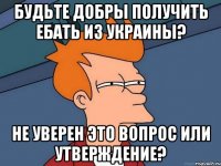 Будьте добры получить ебать из Украины? Не уверен это вопрос или утверждение?