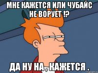 Мне кажется или Чубайс не ворует !? Да ну на , кажется .