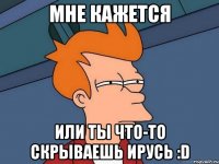 Мне кажется или ты что-то скрываешь Ирусь :D