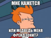 Мне кажется Или Медведь меня френдзонит?