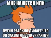 Мне кажется или Путин реально думает,что он захватит всю Украину?