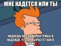 мне кадется или ты кидаешь на свой член грибы в надежде, что он вырастет как в марио.