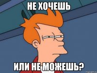 не хочешь или не можешь?